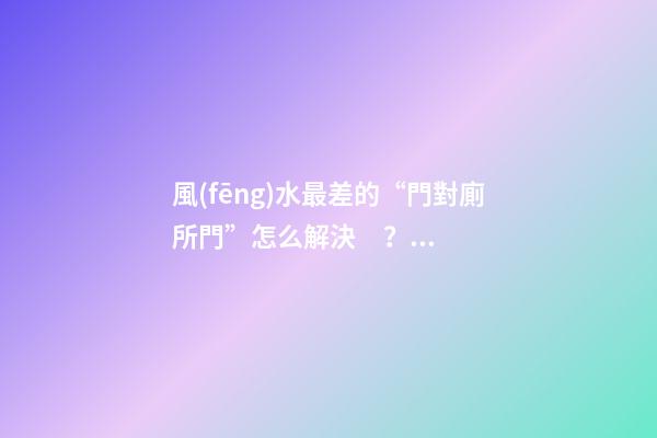 風(fēng)水最差的“門對廁所門”怎么解決？給你五套方案！